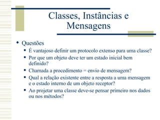 Classes, Instâncias e Mensagens Questões É vantajoso definir um protocolo extenso para uma classe? Por que um objeto deve ter um estado inicial bem definido? Chamada a procedimento = envio de mensagem? Qual a relação existente entre a resposta a uma mensagem e o estado interno de um objeto receptor? Ao projetar uma classe deve-se pensar primeiro nos dados ou nos métodos? 