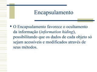 Encapsulamento O Encapsulamento  favorece o ocultamento da informação ( information hiding ), possibilitando que os dados de cada objeto só sejam acessíveis e modificados através de seus métodos.  