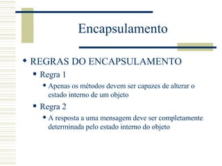 Encapsulamento REGRAS DO ENCAPSULAMENTO Regra 1 Apenas os métodos devem ser capazes de alterar o estado interno de um objeto Regra 2 A resposta a uma mensagem deve ser completamente determinada pelo estado interno do objeto  