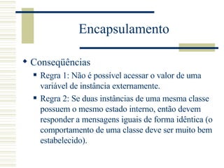 Encapsulamento Conseqüências Regra 1: Não é possível acessar o valor de uma variável de instância externamente. Regra 2: Se duas instâncias de uma mesma classe possuem o mesmo estado interno, então devem responder a mensagens iguais de forma idêntica (o comportamento de uma classe deve ser muito bem estabelecido). 