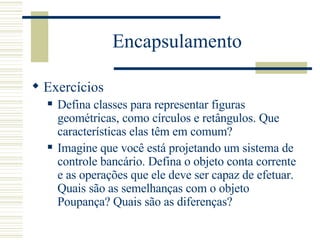 Encapsulamento Exercícios Defina classes para representar figuras geométricas, como círculos e retângulos. Que características elas têm em comum? Imagine que você está projetando um sistema de controle bancário. Defina o objeto conta corrente e as operações que ele deve ser capaz de efetuar. Quais são as semelhanças com o objeto Poupança? Quais são as diferenças? 