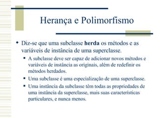 Herança e Polimorfismo Diz-se que uma subclasse  herda  os métodos e as variáveis de instância de uma superclasse. A subclasse deve ser capaz de adicionar novos métodos e variáveis de instância as originais, além de redefinir os métodos herdados. Uma subclasse é uma especialização de uma superclasse. Uma instância da subclasse têm todas as propriedades de uma instância da superclasse, mais suas características particulares, e nunca menos. 