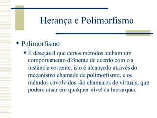 Herança e Polimorfismo Polimorfismo É desejável que certos métodos tenham um comportamento diferente de acordo com o a instância corrente, isto é alcançado através do mecanismo chamado de polimorfismo, e os métodos envolvidos são chamados de virtuais, que podem atuar em qualquer nível da hierarquia.  