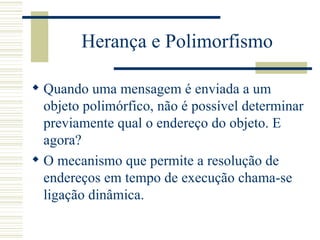 Herança e Polimorfismo Quando uma mensagem é enviada a um objeto polimórfico, não é possível determinar previamente qual o endereço do objeto. E agora? O mecanismo que permite a resolução de endereços em tempo de execução chama-se ligação dinâmica. 