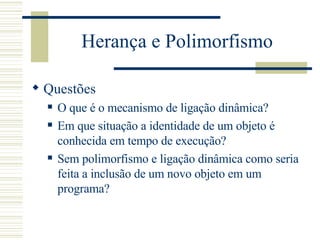 Herança e Polimorfismo Questões O que é o mecanismo de ligação dinâmica? Em que situação a identidade de um objeto é conhecida em tempo de execução? Sem polimorfismo e ligação dinâmica como seria feita a inclusão de um novo objeto em um programa? 