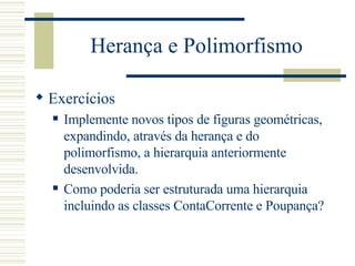 Herança e Polimorfismo Exercícios Implemente novos tipos de figuras geométricas, expandindo, através da herança e do polimorfismo, a hierarquia anteriormente desenvolvida. Como poderia ser estruturada uma hierarquia incluindo as classes ContaCorrente e Poupança? 