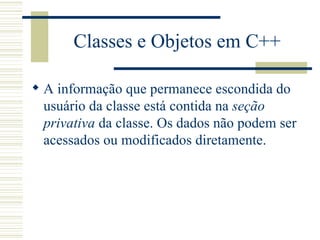 Classes e Objetos em C++ A informação que permanece escondida do usuário da classe está contida na  seção privativa  da classe. Os dados não podem ser acessados ou modificados diretamente. 