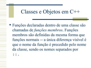 Classes e Objetos em C++ Funções declaradas dentro de uma classe são chamadas de  funções membros . Funções membros são definidas da mesma forma que funções normais -- a única diferença visível é que o nome da função é precedido pelo nome da classe, sendo os nomes separados por  ::.  
