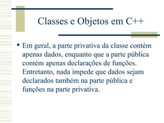 Classes e Objetos em C++ Em geral, a parte privativa da classe contém apenas dados, enquanto que a parte pública contém apenas declarações de funções. Entretanto, nada impede que dados sejam declarados também na parte pública e funções na parte privativa.  