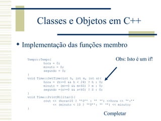Classes e Objetos em C++ Implementação das funções membro Tempo::Tempo{ hora = 0; minuto = 0; segundo = 0; } void Time::SetTime(int h, int m, int s){ hora = (h>=0 && h < 24) ? h : 0; minuto = (m>=0 && m<60) ? m : 0; segundo =(s>=0 && s<60) ? S : 0; } void Time::PrintMilitar(){ cout << (hora<10 ? ‘’0’’ : ‘’ ‘’) <<hora << ‘’:’’   << (minuto < 10 ? ‘’0’’: ‘’ ‘’) << minuto; } Completar  Obs: Isto é um if! 