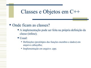 Classes e Objetos em C++ Onde ficam as classes? A implementação pode ser feita na própria definição da classe (inline); Usual: Definições (protótipos das funções membro e dados) em arquivo cabeçalho; Implementação em arquivo .cpp; 