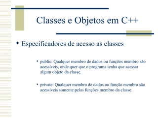 Classes e Objetos em C++ Especificadores de acesso as classes public: Qualquer membro de dados ou funções membro são acessíveis, onde quer que o programa tenha que acessar algum objeto da classe. private: Qualquer membro de dados ou função membro são acessíveis somente pelas funções membro da classe.  