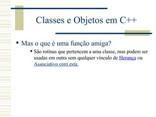 Classes e Objetos em C++ Mas o que é uma função amiga? São rotinas que pertencem a uma classe, mas podem ser usadas em outra sem qualquer vínculo de  Herança  o u  Associativo  com esta . 