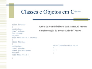 Classes e Objetos em C++ class TPessoa { protected: char* pcNome; int nIdade;  public: void Anda(void); friend; }  class TAnimal { protected: char* pcNome; char* pcCientNome;  public: void Anda(void); }   void TPessoa::Anda(void) { ... }   Apesar de estar definida nas duas classes, só teremos  a implementação do método Anda de TPessoa:   