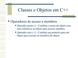 Classes e Objetos em C++ Operadores de acesso a membros Operador ponto (.) - Combina o nome do objeto com uma referência ao objeto para acessar membro; Operador seta (->) - Combina um ponteiro para um objeto para acessar os membros do objeto. 