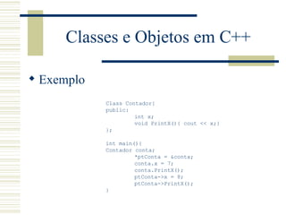 Classes e Objetos em C++ Exemplo Class Contador{ public: int x; void PrintX(){ cout << x;} }; int main(){ Contador conta; *ptConta = &conta; conta.x = 7; conta.PrintX(); ptConta->x = 8; ptConta->PrintX(); } 