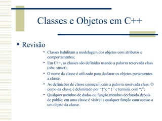Classes e Objetos em C++ Revisão Classes habilitam a modelagem dos objetos com atributos e comportamentos; Em C++, as classes são definidas usando a palavra reservada class (obs: struct); O nome da classe é utilizado para declarar os objetos pertencentes a classe; As definições de classe começam com a palavra reservada class. O corpo da classe é delimitado por “{“e “ }” e termina com “;”; Qualquer membro de dados ou função membro declarado depois de public: em uma classe é visível a qualquer função com acesso a um objeto da classe. 