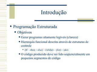 Introdução Programação Estruturada Objetivos Gerar programas altamente legíveis (clareza)   Hierarquia funcional descrita através de estruturas de controle (If  - then – else) – (while) – (for) – (do)  O código produzido deve ser lido seqüencialmente em pequenos segmentos de código   