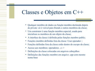 Classes e Objetos em C++ Qualquer membro de dados ou função membro declarada depois de private: só é visível para friends e outros membros da classe; Um construtor é uma função membro especial, usada para inicializar os membros de um objeto da classe; A interface da classe é definida pelas funções membro public; Funções membro definidas fora da classe: Usar operador :: Funções definidas fora da classe estão dentro do escopo da classe; Acesso aos membros: operadores . e -> Definições da classe colocadas em arquivos cabeçalhos Definições das funções membro em arquivo .cpp com mesmo nome base 