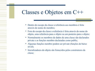 Classes e Objetos em C++ Dentro do escopo da classe a referência aos membros é feita através do nome do membro; Fora do escopo da classe a referência é feita através do nome do objeto, uma referência para o objeto ou um ponteiro para o objeto; Normalmente os membros de dados de uma classe são declarados private e as funções membro declaradas como public; Algumas funções membro podem ser private (funções de baixo nível); Inicializadores do objeto são fornecidos pelos construtores da classe; 