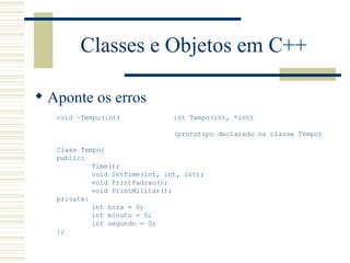 Classes e Objetos em C++ Aponte os erros void ~Tempo(int) Class Tempo{ public: Time(); void SetTime(int, int, int); void PrintPadrao(); void PrintMilitar(); private: int hora = 0; int minuto = 0; int segundo = 0; }; int Tempo(int, *int) (prototipo declarado na classe Tempo) 