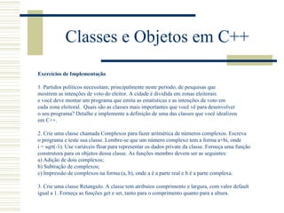 Classes e Objetos em C++ Exercícios de Implementação 1. Partidos políticos necessitam, principalmente neste período, de pesquisas que  mostrem as intenções de voto do eleitor. A cidade é dividida em zonas eleitorais  e você deve montar um programa que emita as estatísticas e as intenções de voto em  cada zona eleitoral.  Quais são as classes mais importantes que você vê para desenvolver  o seu programa? Detalhe e implemente a definição de uma das classes que você idealizou em C++. 2. Crie uma classe chamada Complexos para fazer aritmética de números complexos. Escreva  o programa e teste sua classe. Lembre-se que um número complexo tem a forma a+bi, onde  i = sqrt(-1). Use variáveis float para representar os dados private da classe. Forneça uma função construtora para os objetos dessa classe. As funções membro devem ser as seguintes: a) Adição de dois complexos; b) Subtração de complexos; c) Impressão de complexos na forma (a, b), onde a é a parte real e b é a parte complexa. 3. Crie uma classe Retangulo. A classe tem atributos comprimento e largura, com valor default igual a 1. Forneça as funções get e set, tanto para o comprimento quanto para a altura. 