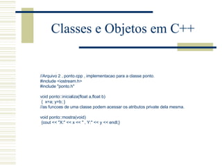 Classes e Objetos em C++ //Arquivo 2 , ponto.cpp , implementacao para a classe ponto. #include <iostream.h> #include "ponto.h"   void ponto::inicializa(float a,float b) {  x=a; y=b; }  //as funcoes de uma classe podem acessar os atributos private dela mesma.   void ponto::mostra(void) {cout << "X:" << x << " , Y:" << y << endl;} 