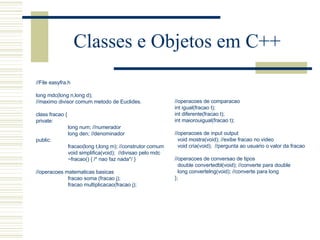 Classes e Objetos em C++ //File easyfra.h long mdc(long n,long d); //maximo divisor comum metodo de Euclides.   class fracao { private: long num; //numerador long den; //denominador public: fracao(long t,long m);  //construtor comum void simplifica(void);  //divisao pelo mdc   ~fracao() { /* nao faz nada*/ }   //operacoes matematicas basicas fracao soma (fracao j); fracao multiplicacao(fracao j); //operacoes de comparacao int igual(fracao t); int diferente(fracao t); int maiorouigual(fracao t);   //operacoes de input output void mostra(void); //exibe fracao no video void cria(void);  //pergunta ao usuario o valor da fracao   //operacoes de conversao de tipos double convertedbl(void); //converte para double long convertelng(void); //converte para long }; 