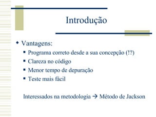 Introdução Vantagens: Programa correto desde a sua concepção (!?) Clareza no código Menor tempo de depuração Teste mais fácil Interessados na metodologia    Método de Jackson 