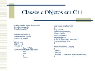 Classes e Objetos em C++ //implementacao para a classe fracao. #include <iostream.h> #include "easyfra.h"     long mdc(long n,long d) //maximo divisor comum //metodo de Euclides . { if (n<0) n=-n; if (d<0) d=-d; while (d!=0) { long r=n % d; //%=MOD=Resto da divisao inteira. n=d; d=r; } return n; } void fracao::simplifica(void) { long commd; commd=mdc(num,den); //divisor comum num=num/commd; den=den/commd; if (den<0) { den=-den; num=-num;}; //move sinal para cima }   fracao::fracao(long t,long m) { num=(t); den=(m); simplifica();  //chamada para o mesmo objeto. } 