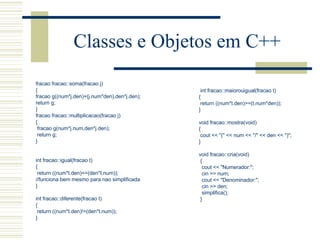 Classes e Objetos em C++   fracao fracao::soma(fracao j) { fracao g((num*j.den)+(j.num*den),den*j.den); return g; } fracao fracao::multiplicacao(fracao j) { fracao g(num*j.num,den*j.den); return g; }     int fracao::igual(fracao t) { return ((num*t.den)==(den*t.num)); //funciona bem mesmo para nao simplificada }   int fracao::diferente(fracao t) { return ((num*t.den)!=(den*t.num)); }   int fracao::maiorouigual(fracao t) { return ((num*t.den)>=(t.num*den)); }   void fracao::mostra(void) { cout << "(" << num << "/" << den << ")"; }   void fracao::cria(void) { cout << "Numerador:"; cin >> num; cout << "Denominador:"; cin >> den; simplifica(); } 