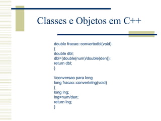 Classes e Objetos em C++ double fracao::convertedbl(void) { double dbl; dbl=(double(num)/double(den)); return dbl; }   //conversao para long long fracao::convertelng(void) { long lng; lng=num/den; return lng; } 
