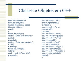 Classes e Objetos em C++ #include <iostream.h> #include "easyfra.h" //nossa definicao da classe #include <stdio.h> main() { fracao a(0,1),b(0,1); cout << " Entre com fracao a: "; a.cria(); a.mostra(); cout << " Entre com fracao b: "; b.cria(); b.mostra(); fracao c(a.soma(b)); //c(a+b) cout << endl << "c de a+b:"; c.mostra(); cout << endl << "a*b"; c=a.multiplicacao(b); c.mostra(); cout << endl << "a+b"; c=a.soma(b); c.mostra(); cout << endl << "a>=b"; cout << a.maiorouigual(b); cout << endl << "a==b"; cout << a.igual(b); cout << endl << "a!=b"; cout << a.diferente(b); cout << endl << "long(a) "; cout << a.convertelng(); cout << endl << "double(a) "; cout << a.convertedbl(); return 0; } 