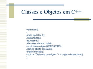 Classes e Objetos em C++ void main() { ponto ap(3.0,4.0); //instanciacao ap.mostra(); //funcoes membro public const ponto origem(ZERO,ZERO); //defino objeto constante origem.mostra(); cout << "Distancia da origem:" << origem.distancia(ap);  } 