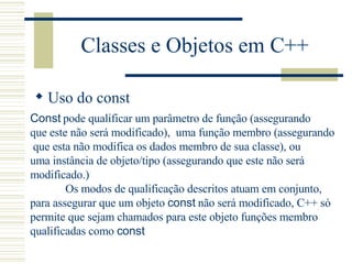 Classes e Objetos em C++ Uso do const Const  pode qualificar um parâmetro de função (assegurando  que este não será modificado),  uma função membro (assegurando que esta não modifica os dados membro de sua classe), ou  uma instância de objeto/tipo (assegurando que este não será  modificado.) Os modos de qualificação descritos atuam em conjunto,  para assegurar que um objeto  const  não será modificado, C++ só  permite que sejam chamados para este objeto funções membro  qualificadas como  const   