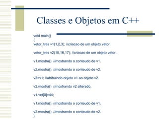 Classes e Objetos em C++ void main() { vetor_tres v1(1,2,3); //criacao de um objeto vetor.   vetor_tres v2(15,16,17); //criacao de um objeto vetor.   v1.mostra(); //mostrando o conteudo de v1.   v2.mostra(); //mostrando o conteudo de v2.   v2=v1; //atribuindo objeto v1 ao objeto v2.   v2.mostra(); //mostrando v2 alterado.   v1.vet[0]=44;   v1.mostra(); //mostrando o conteudo de v1.   v2.mostra(); //mostrando o conteudo de v2. } 