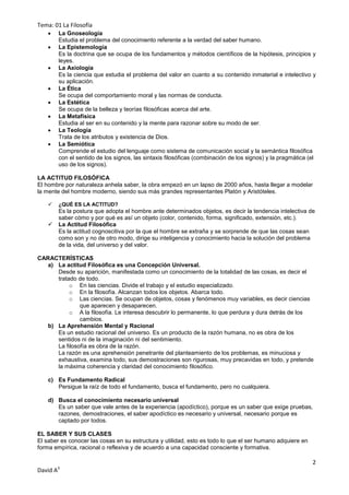 Tema: 01 La Filosofía
       La Gnoseología
        Estudia el problema del conocimiento referente a la verdad del saber humano.
       La Epistemología
        Es la doctrina que se ocupa de los fundamentos y métodos científicos de la hipótesis, principios y
        leyes.
       La Axiología
        Es la ciencia que estudia el problema del valor en cuanto a su contenido inmaterial e intelectivo y
        su aplicación.
       La Ética
        Se ocupa del comportamiento moral y las normas de conducta.
       La Estética
        Se ocupa de la belleza y teorías filosóficas acerca del arte.
       La Metafísica
        Estudia al ser en su contenido y la mente para razonar sobre su modo de ser.
       La Teología
        Trata de los atributos y existencia de Dios.
       La Semiótica
        Comprende el estudio del lenguaje como sistema de comunicación social y la semántica filosófica
        con el sentido de los signos, las sintaxis filosóficas (combinación de los signos) y la pragmática (el
        uso de los signos).

LA ACTITUD FILOSÓFICA
El hombre por naturaleza anhela saber, la obra empezó en un lapso de 2000 años, hasta llegar a modelar
la mente del hombre moderno, siendo sus más grandes representantes Platón y Aristóteles.

       ¿QUÉ ES LA ACTITUD?
        Es la postura que adopta el hombre ante determinados objetos, es decir la tendencia intelectiva de
        saber cómo y por qué es así un objeto (color, contenido, forma, significado, extensión, etc.).
       La Actitud Filosófica
        Es la actitud cognoscitiva por la que el hombre se extraña y se sorprende de que las cosas sean
        como son y no de otro modo, dirige su inteligencia y conocimiento hacia la solución del problema
        de la vida, del universo y del valor.

CARACTERÍSTICAS
   a) La actitud Filosófica es una Concepción Universal.
      Desde su aparición, manifestada como un conocimiento de la totalidad de las cosas, es decir el
      tratado de todo.
           o En las ciencias. Divide el trabajo y el estudio especializado.
           o En la filosofía. Alcanzan todos los objetos. Abarca todo.
           o Las ciencias. Se ocupan de objetos, cosas y fenómenos muy variables, es decir ciencias
               que aparecen y desaparecen.
           o A la filosofía. Le interesa descubrir lo permanente, lo que perdura y dura detrás de los
               cambios.
   b) La Aprehensión Mental y Racional
      Es un estudio racional del universo. Es un producto de la razón humana, no es obra de los
      sentidos ni de la imaginación ni del sentimiento.
      La filosofía es obra de la razón.
      La razón es una aprehensión penetrante del planteamiento de los problemas, es minuciosa y
      exhaustiva, examina todo, sus demostraciones son rigurosas, muy precavidas en todo, y pretende
      la máxima coherencia y claridad del conocimiento filosófico.

    c) Es Fundamento Radical
       Persigue la raíz de todo el fundamento, busca el fundamento, pero no cualquiera.

    d) Busca el conocimiento necesario universal
       Es un saber que vale antes de la experiencia (apodíctico), porque es un saber que exige pruebas,
       razones, demostraciones, el saber apodíctico es necesario y universal, necesario porque es
       captado por todos.

EL SABER Y SUS CLASES
El saber es conocer las cosas en su estructura y utilidad, esto es todo lo que el ser humano adquiere en
forma empírica, racional o reflexiva y de acuerdo a una capacidad consciente y formativa.

                                                                                                            2
David A3
 