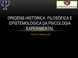Profa Dra. Roberta Leite
ORIGENS HISTÓRICA, FILOSÓFICA E
EPISTEMOLÓGICA DA PSICOLOGIA
EXPERIMENTAL
 