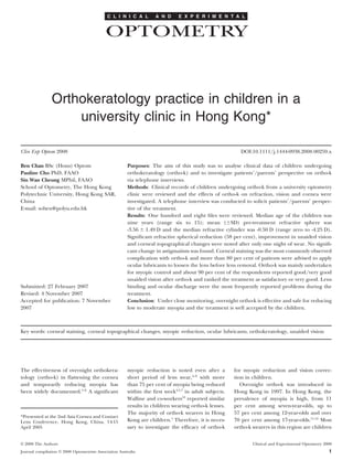 C L I N I C A L       A N D      E X P E R I M E N T A L


                                             OPTOMETRY



                Orthokeratology practice in children in a
                    university clinic in Hong Kong*

Clin Exp Optom 2008                                                                                      DOI:10.1111/j.1444-0938.2008.00259.x

Ben Chan BSc (Hons) Optom                               Purposes: The aim of this study was to analyse clinical data of children undergoing
Pauline Cho PhD, FAAO                                   orthokeratology (ortho-k) and to investigate patients’/parents’ perspective on ortho-k
Sin Wan Cheung MPhil, FAAO                              via telephone interviews.
School of Optometry, The Hong Kong                      Methods: Clinical records of children undergoing ortho-k from a university optometry
Polytechnic University, Hong Kong SAR,                  clinic were reviewed and the effects of ortho-k on refraction, vision and cornea were
China                                                   investigated. A telephone interview was conducted to solicit patients’/parents’ perspec-
E-mail: soben@polyu.edu.hk                              tive of the treatment.
                                                        Results: One hundred and eight ﬁles were reviewed. Median age of the children was
                                                        nine years (range six to 15); mean (ϮSD) pre-treatment refractive sphere was
                                                        -3.56 Ϯ 1.49 D and the median refractive cylinder was -0.50 D (range zero to -4.25 D).
                                                        Signiﬁcant refractive spherical reduction (58 per cent), improvement in unaided vision
                                                        and corneal topographical changes were noted after only one night of wear. No signiﬁ-
                                                        cant change in astigmatism was found. Corneal staining was the most commonly observed
                                                        complication with ortho-k and more than 80 per cent of patients were advised to apply
                                                        ocular lubricants to loosen the lens before lens removal. Ortho-k was mainly undertaken
                                                        for myopic control and about 90 per cent of the respondents reported good/very good
                                                        unaided vision after ortho-k and ranked the treatment as satisfactory or very good. Lens
Submitted: 27 February 2007                             binding and ocular discharge were the most frequently reported problems during the
Revised: 4 November 2007                                treatment.
Accepted for publication: 7 November                    Conclusion: Under close monitoring, overnight ortho-k is effective and safe for reducing
2007                                                    low to moderate myopia and the treatment is well accepted by the children.



Key words: corneal staining, corneal topographical changes, myopic reduction, ocular lubricants, orthokeratology, unaided vision




The effectiveness of overnight orthokera-               myopic reduction is noted even after a         for myopic reduction and vision correc-
tology (ortho-k) in ﬂattening the cornea                short period of lens wear,4–9 with more        tion in children.
and temporarily reducing myopia has                     than 75 per cent of myopia being reduced          Overnight ortho-k was introduced in
been widely documented.1–6 A signiﬁcant                 within the ﬁrst week4,5,7 in adult subjects.   Hong Kong in 1997. In Hong Kong, the
                                                        Walline and co-workers10 reported similar      prevalence of myopia is high, from 11
                                                        results in children wearing ortho-k lenses.    per cent among seven-year-olds, up to
                                                        The majority of ortho-k wearers in Hong        57 per cent among 12-year-olds and over
*Presented at the 2nd Asia Cornea and Contact
Lens Conference, Hong Kong, China, 14-15                Kong are children.1 Therefore, it is neces-    70 per cent among 17-year-olds.11,12 Most
April 2005                                              sary to investigate the efﬁcacy of ortho-k     ortho-k wearers in this region are children


© 2008 The Authors                                                                                             Clinical and Experimental Optometry 2008
Journal compilation © 2008 Optometrists Association Australia                                                                                        1
 