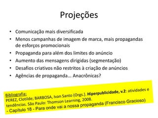 Projeções
• Comunicação mais diversificada
• Menos campanhas de imagem de marca, mais propagandas
de esforços promocionais
• Propaganda para além dos limites do anúncio
• Aumento das mensagens dirigidas (segmentação)
• Desafios criativos não restritos à criação de anúncios
• Agências de propaganda... Anacrônicas?
 