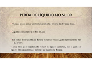 • Varia de acordo com a temperatura ambiente e práticas de atividade física.
• A perda normalmente é de 100 mL/dia.
• Em climas muito quentes ou durante exercícios pesados, geralmente aumenta para
1 a 2 L/hora.
essa perda pode rapidamente reduzir os líquidos corporais, caso o ganho de
líquidos não seja aumentado por meio do mecanismo da sede.
PERDA DE LÍQUIDO NO SUOR
 