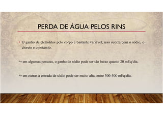 • O ganho de eletrólitos pelo corpo é bastante variável, isso ocorre com o sódio, o
cloreto e o potássio.
em algumas pessoas, o ganho de sódio pode ser tão baixo quanto 20 mEq/dia.
em outras a entrada de sódio pode ser muito alta, entre 300-500 mEq/dia.
PERDA DE ÁGUA PELOS RINS
 