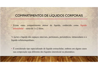 • Existe outro compartimento menor de líquido, conhecido como líquido
transcelular – cerca de 1 a 2 litros.
inclui o líquido dos espaços sinoviais, peritoneais, pericárdicos, intraoculares e o
líquido cefalorraquidiano.
• É considerado tipo especializado de líquido extracelular, embora em alguns casos
sua composição seja diferente dos líquidos intersticial ou plasmático.
COMPARTIMENTOS DE LÍQUIDOS CORPORAIS
 