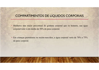 • Mulheres têm maior percentual de gordura corporal que os homens, sua água
corporal total é em média de 50% do peso corporal.
• Em crianças prematuras ou recém-nascidos, a água corporal varia de 70% a 75%
do peso corporal.
COMPARTIMENTOS DE LÍQUIDOS CORPORAIS
 