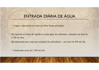 • A água é adicionada ao corpo por duas fontes principais:
(1) ingerida na forma de líquidos ou pela água nos alimentos, somando um total de
2.100 mL/dia;
(2) sintetizada pelo corpo por oxidação de carboidratos – em torno de 200 mL/dia.
• Totalizando cerca de 2.300 mL/dia.
ENTRADA DIÁRIA DE ÁGUA
 