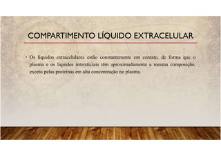 • Os líquidos extracelulares estão constantemente em contato, de forma que o
plasma e os líquidos intersticiais têm aproximadamente a mesma composição,
exceto pelas proteínas em alta concentração no plasma.
COMPARTIMENTO LÍQUIDO EXTRACELULAR
 