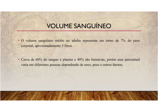 • O volume sanguíneo médio no adulto representa em torno de 7% do peso
corporal, aproximadamente 5 litros.
• Cerca de 60% do sangue é plasma e 40% são hemácias, porém esse percentual
varia em diferentes pessoas dependendo de sexo, peso e outros fatores.
VOLUME SANGUÍNEO
 