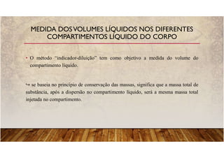 • O método “indicador-diluição” tem como objetivo a medida do volume do
compartimento líquido.
se baseia no princípio de conservação das massas, significa que a massa total de
substância, após a dispersão no compartimento líquido, será a mesma massa total
injetada no compartimento.
MEDIDA DOSVOLUMES LÍQUIDOS NOS DIFERENTES
COMPARTIMENTOS LÍQUIDO DO CORPO
 