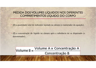 • (1) a quantidade total do indicador injetado na câmara (o numerador da equação).
• (2) a concentração do líquido na câmara após a substância ter se dispersado (o
denominador).
MEDIDA DOSVOLUMES LÍQUIDOS NOS DIFERENTES
COMPARTIMENTOS LÍQUIDO DO CORPO
 