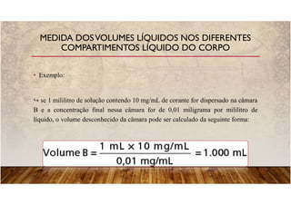 • Exemplo:
se 1 mililitro de solução contendo 10 mg/mL de corante for dispersado na câmara
B e a concentração final nessa câmara for de 0,01 miligrama por mililitro de
líquido, o volume desconhecido da câmara pode ser calculado da seguinte forma:
MEDIDA DOSVOLUMES LÍQUIDOS NOS DIFERENTES
COMPARTIMENTOS LÍQUIDO DO CORPO
 